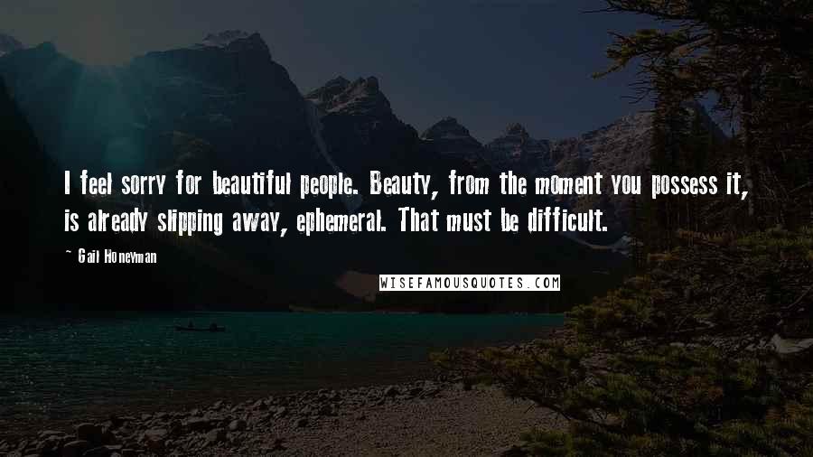 Gail Honeyman Quotes: I feel sorry for beautiful people. Beauty, from the moment you possess it, is already slipping away, ephemeral. That must be difficult.