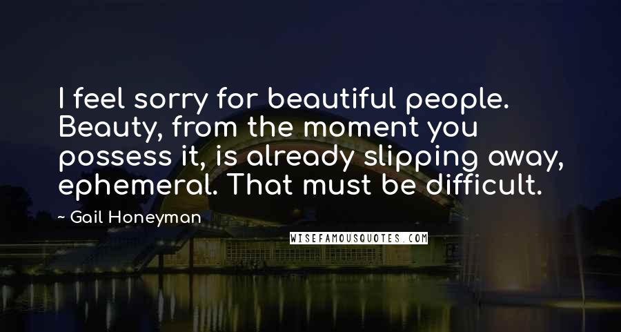 Gail Honeyman Quotes: I feel sorry for beautiful people. Beauty, from the moment you possess it, is already slipping away, ephemeral. That must be difficult.