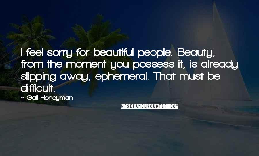 Gail Honeyman Quotes: I feel sorry for beautiful people. Beauty, from the moment you possess it, is already slipping away, ephemeral. That must be difficult.