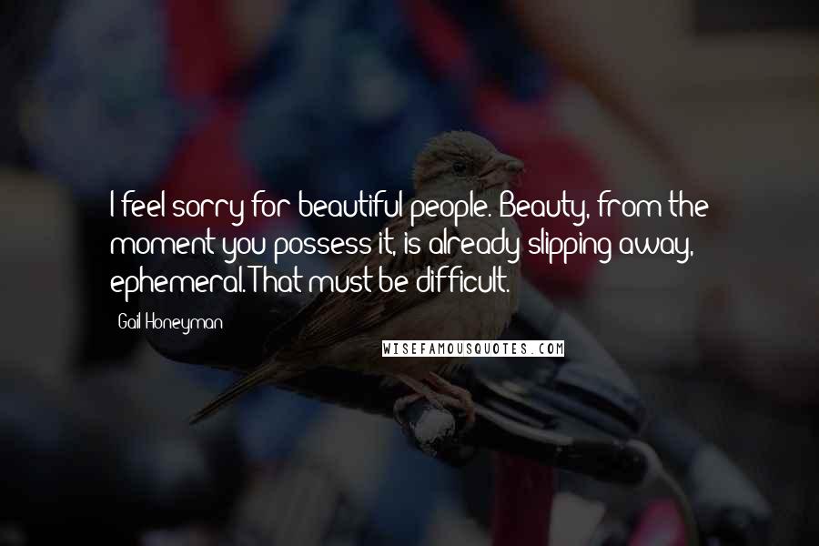 Gail Honeyman Quotes: I feel sorry for beautiful people. Beauty, from the moment you possess it, is already slipping away, ephemeral. That must be difficult.