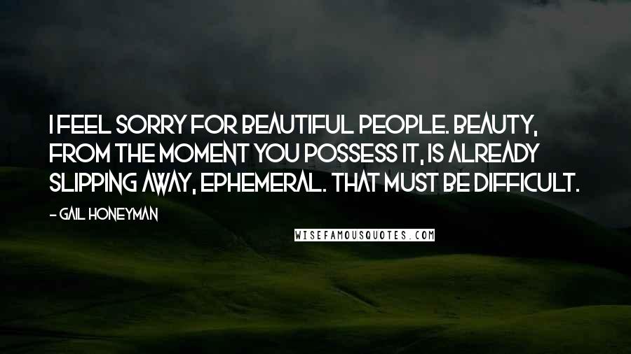 Gail Honeyman Quotes: I feel sorry for beautiful people. Beauty, from the moment you possess it, is already slipping away, ephemeral. That must be difficult.