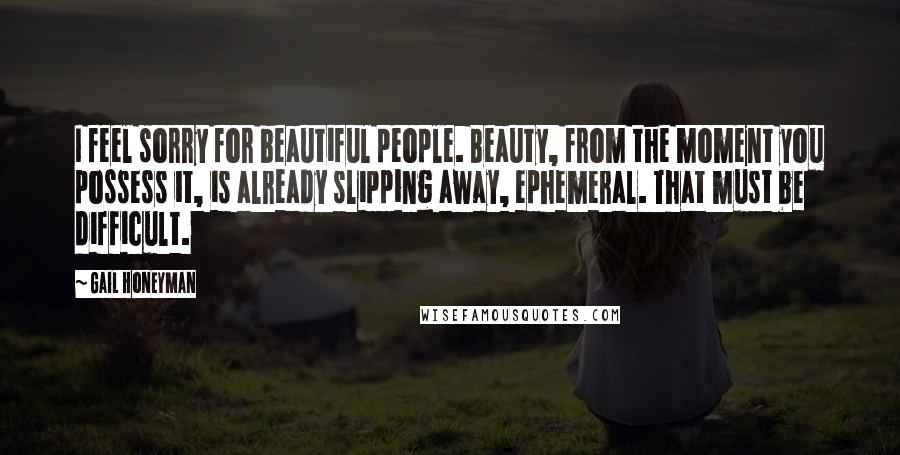 Gail Honeyman Quotes: I feel sorry for beautiful people. Beauty, from the moment you possess it, is already slipping away, ephemeral. That must be difficult.