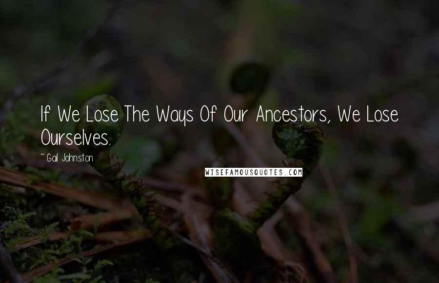 Gail Johnston Quotes: If We Lose The Ways Of Our Ancestors, We Lose Ourselves.