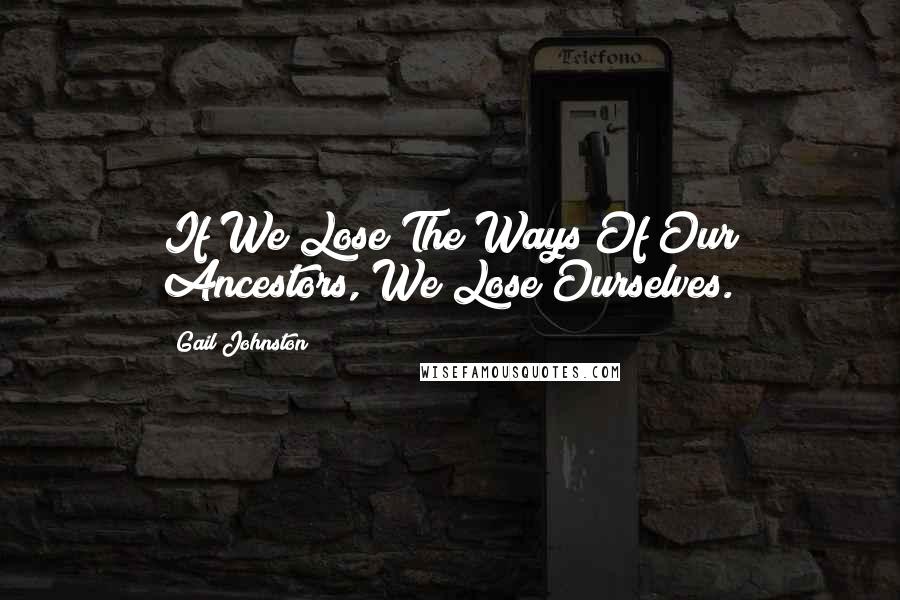 Gail Johnston Quotes: If We Lose The Ways Of Our Ancestors, We Lose Ourselves.