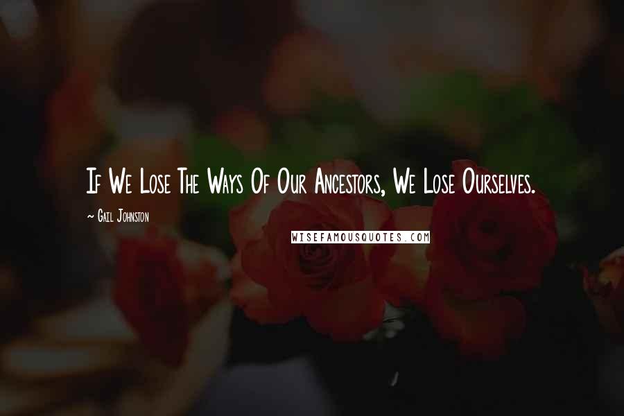 Gail Johnston Quotes: If We Lose The Ways Of Our Ancestors, We Lose Ourselves.