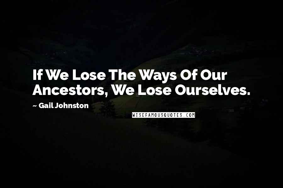 Gail Johnston Quotes: If We Lose The Ways Of Our Ancestors, We Lose Ourselves.