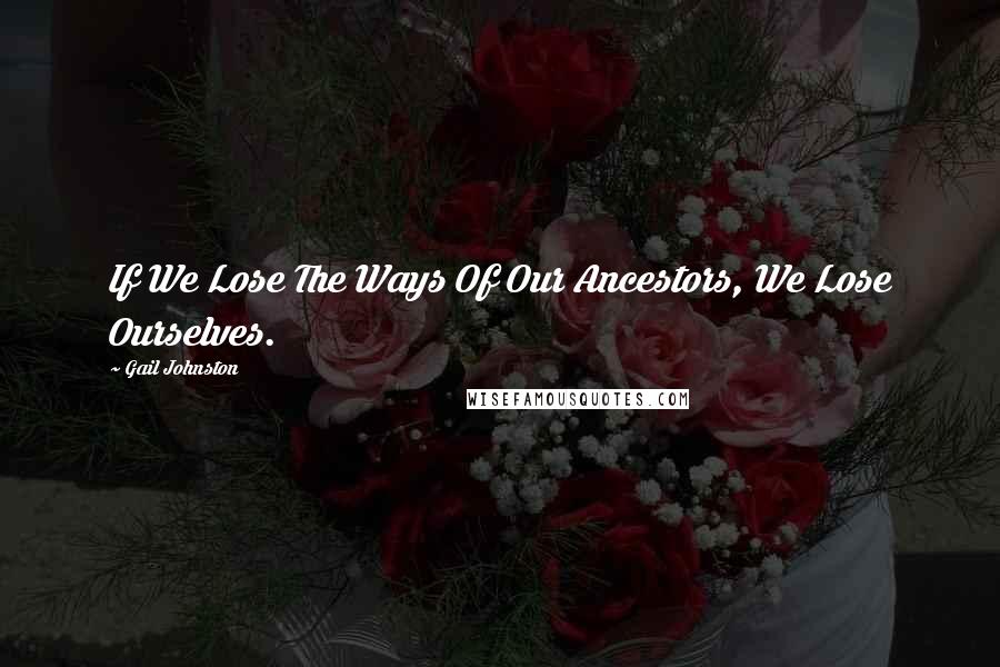 Gail Johnston Quotes: If We Lose The Ways Of Our Ancestors, We Lose Ourselves.