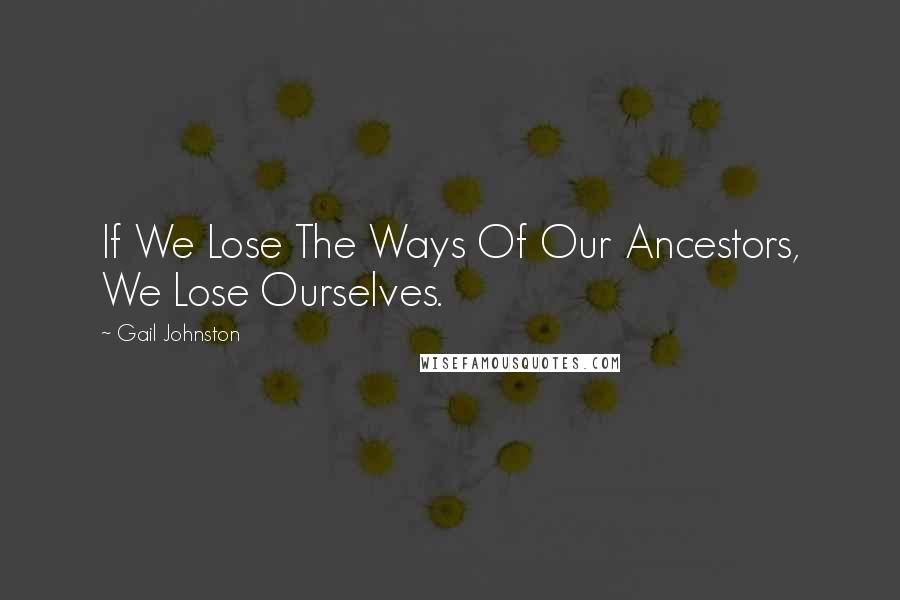 Gail Johnston Quotes: If We Lose The Ways Of Our Ancestors, We Lose Ourselves.