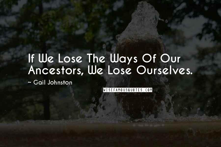 Gail Johnston Quotes: If We Lose The Ways Of Our Ancestors, We Lose Ourselves.