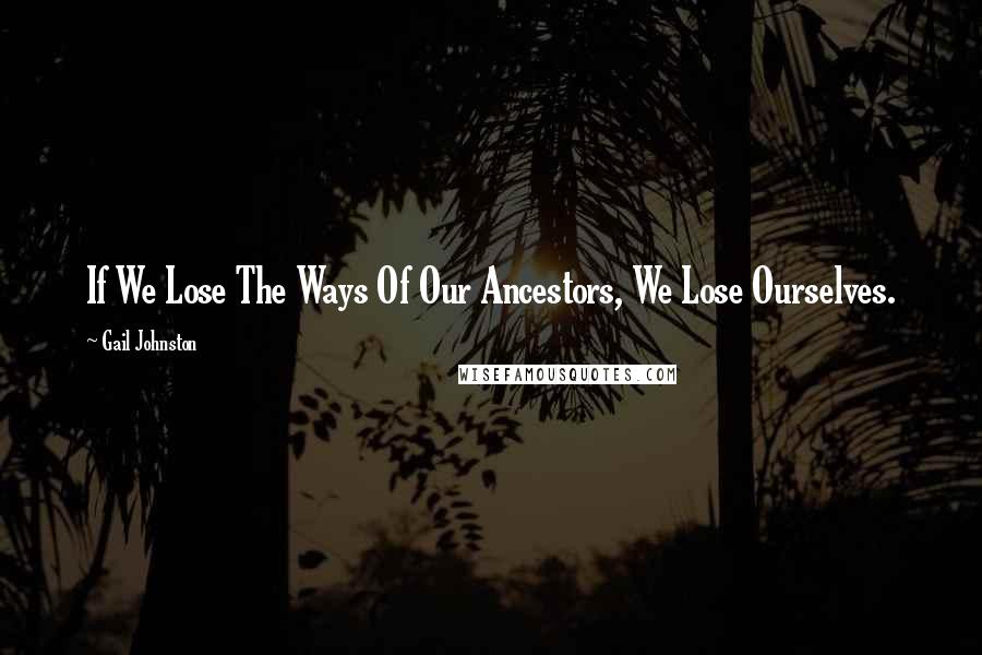 Gail Johnston Quotes: If We Lose The Ways Of Our Ancestors, We Lose Ourselves.