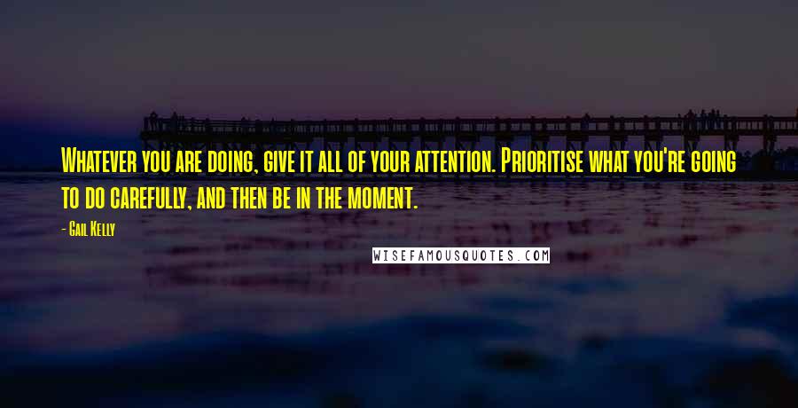 Gail Kelly Quotes: Whatever you are doing, give it all of your attention. Prioritise what you're going to do carefully, and then be in the moment.