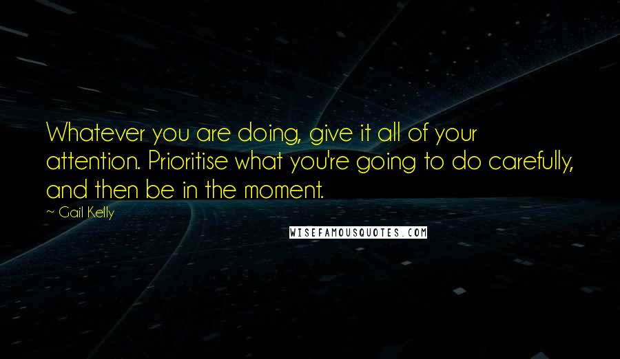 Gail Kelly Quotes: Whatever you are doing, give it all of your attention. Prioritise what you're going to do carefully, and then be in the moment.