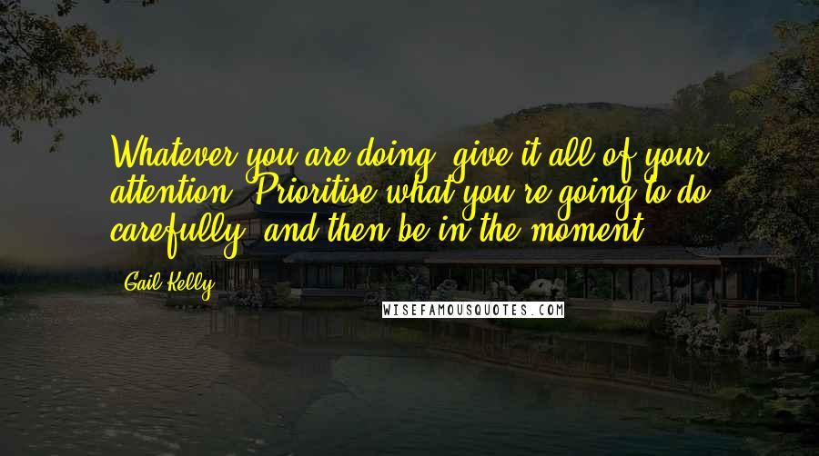 Gail Kelly Quotes: Whatever you are doing, give it all of your attention. Prioritise what you're going to do carefully, and then be in the moment.