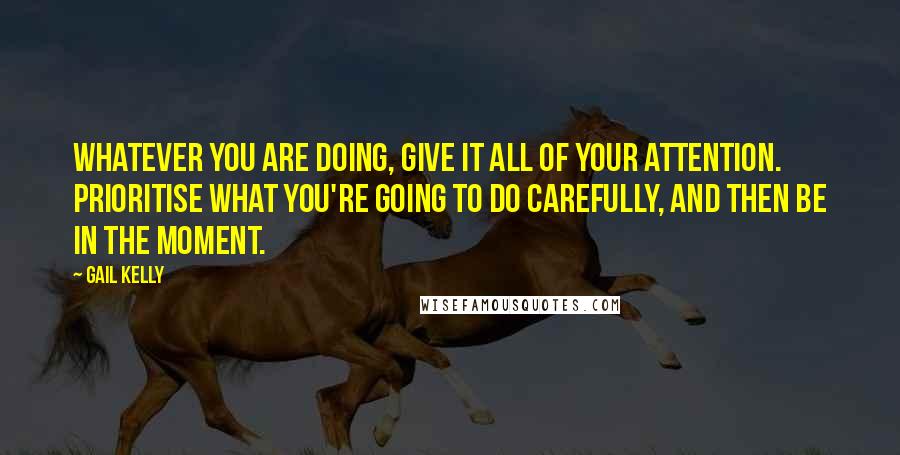 Gail Kelly Quotes: Whatever you are doing, give it all of your attention. Prioritise what you're going to do carefully, and then be in the moment.