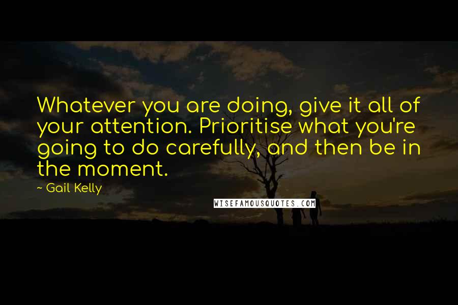 Gail Kelly Quotes: Whatever you are doing, give it all of your attention. Prioritise what you're going to do carefully, and then be in the moment.