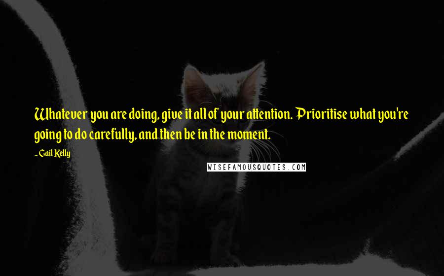 Gail Kelly Quotes: Whatever you are doing, give it all of your attention. Prioritise what you're going to do carefully, and then be in the moment.