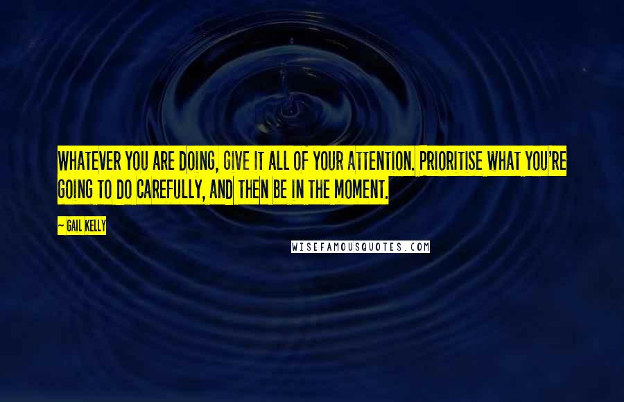 Gail Kelly Quotes: Whatever you are doing, give it all of your attention. Prioritise what you're going to do carefully, and then be in the moment.