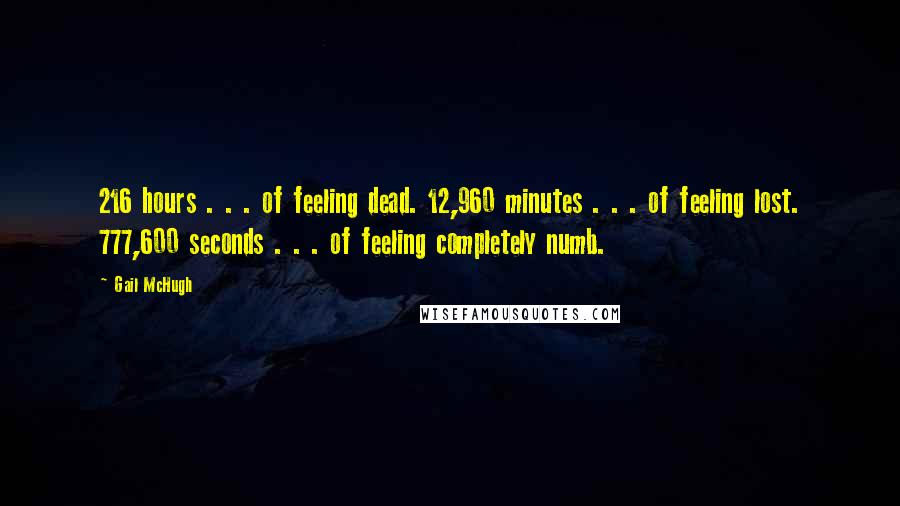 Gail McHugh Quotes: 216 hours . . . of feeling dead. 12,960 minutes . . . of feeling lost. 777,600 seconds . . . of feeling completely numb.