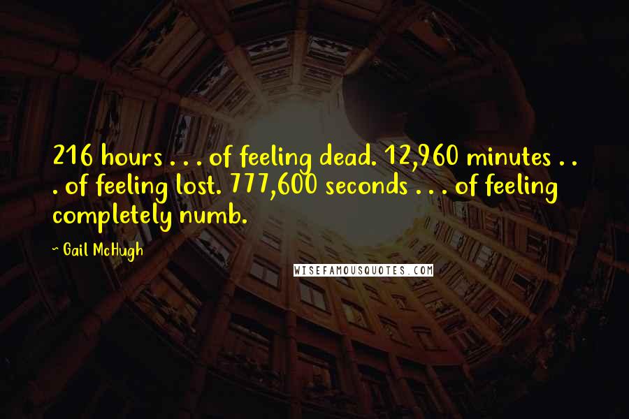 Gail McHugh Quotes: 216 hours . . . of feeling dead. 12,960 minutes . . . of feeling lost. 777,600 seconds . . . of feeling completely numb.
