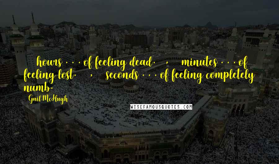 Gail McHugh Quotes: 216 hours . . . of feeling dead. 12,960 minutes . . . of feeling lost. 777,600 seconds . . . of feeling completely numb.