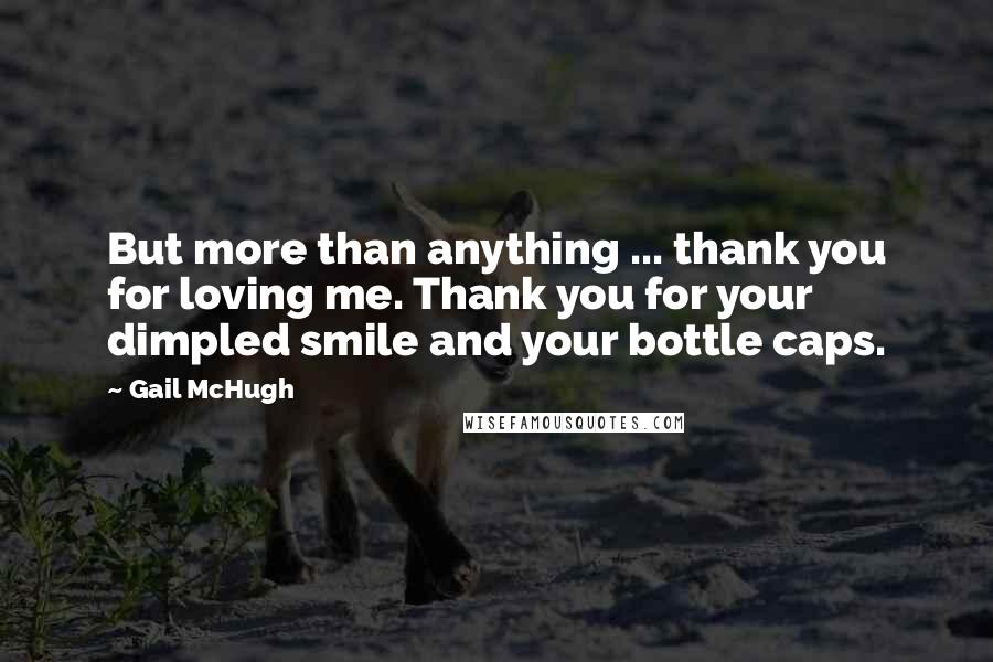Gail McHugh Quotes: But more than anything ... thank you for loving me. Thank you for your dimpled smile and your bottle caps.