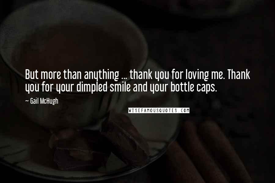 Gail McHugh Quotes: But more than anything ... thank you for loving me. Thank you for your dimpled smile and your bottle caps.