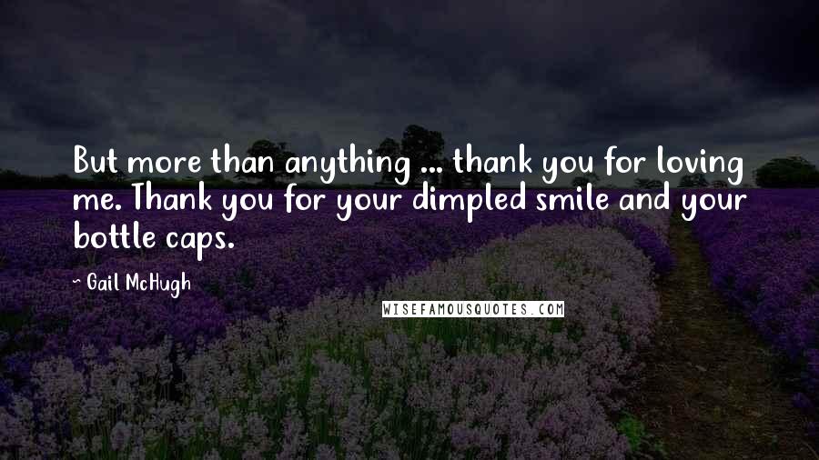 Gail McHugh Quotes: But more than anything ... thank you for loving me. Thank you for your dimpled smile and your bottle caps.