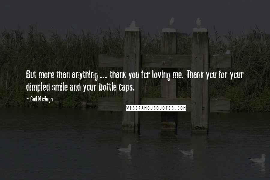 Gail McHugh Quotes: But more than anything ... thank you for loving me. Thank you for your dimpled smile and your bottle caps.