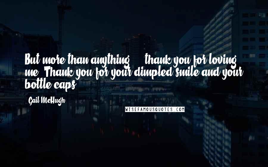 Gail McHugh Quotes: But more than anything ... thank you for loving me. Thank you for your dimpled smile and your bottle caps.