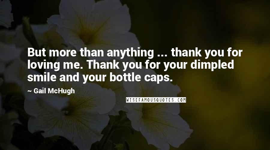 Gail McHugh Quotes: But more than anything ... thank you for loving me. Thank you for your dimpled smile and your bottle caps.