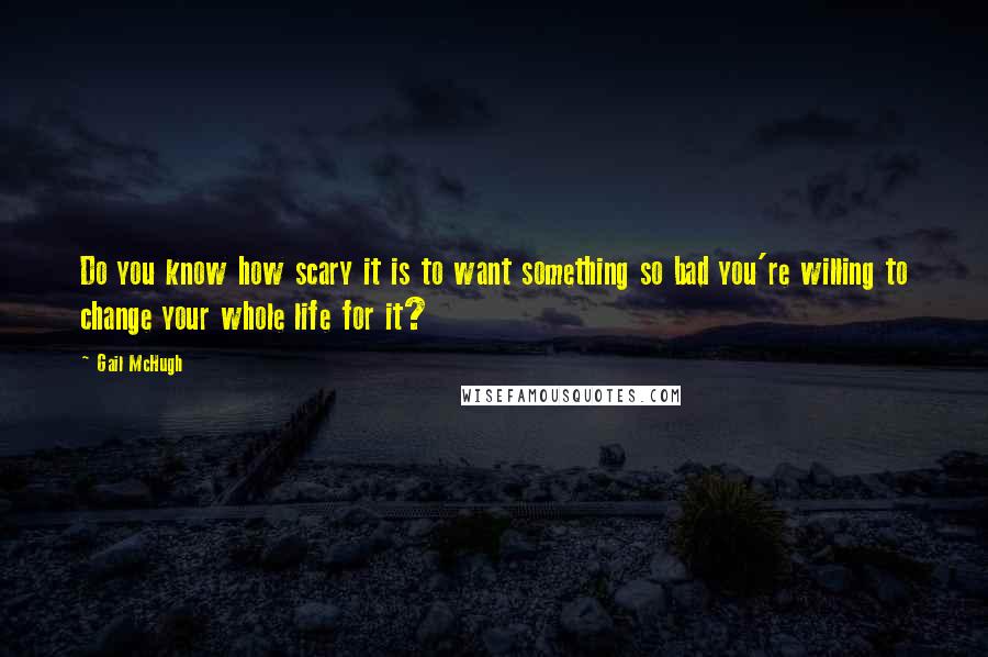 Gail McHugh Quotes: Do you know how scary it is to want something so bad you're willing to change your whole life for it?