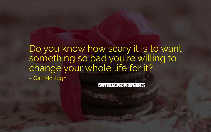 Gail McHugh Quotes: Do you know how scary it is to want something so bad you're willing to change your whole life for it?