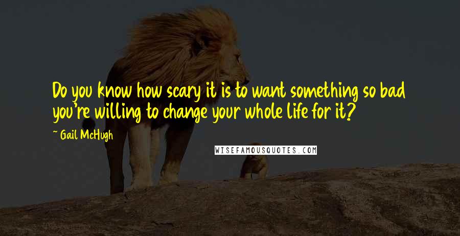 Gail McHugh Quotes: Do you know how scary it is to want something so bad you're willing to change your whole life for it?