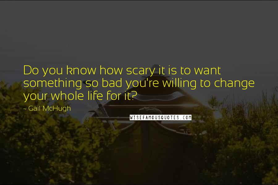 Gail McHugh Quotes: Do you know how scary it is to want something so bad you're willing to change your whole life for it?