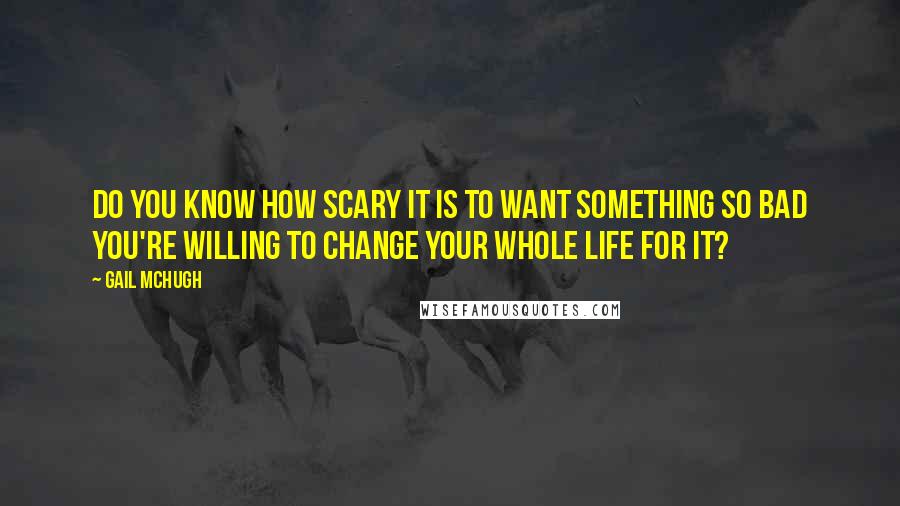 Gail McHugh Quotes: Do you know how scary it is to want something so bad you're willing to change your whole life for it?