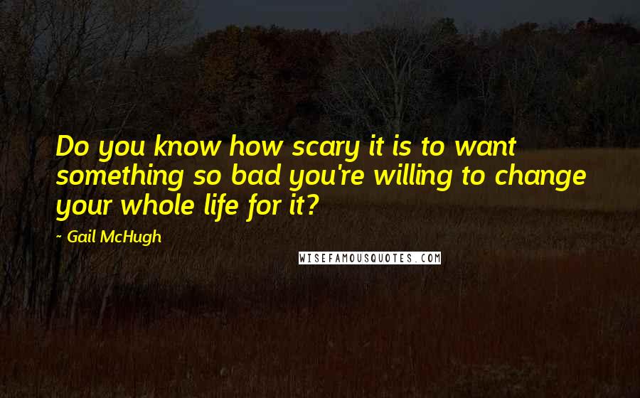 Gail McHugh Quotes: Do you know how scary it is to want something so bad you're willing to change your whole life for it?