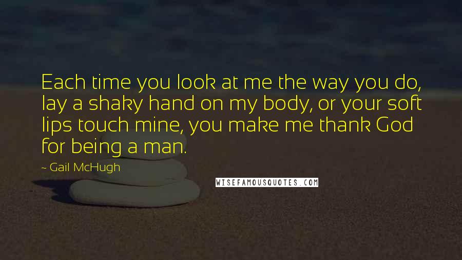 Gail McHugh Quotes: Each time you look at me the way you do, lay a shaky hand on my body, or your soft lips touch mine, you make me thank God for being a man.