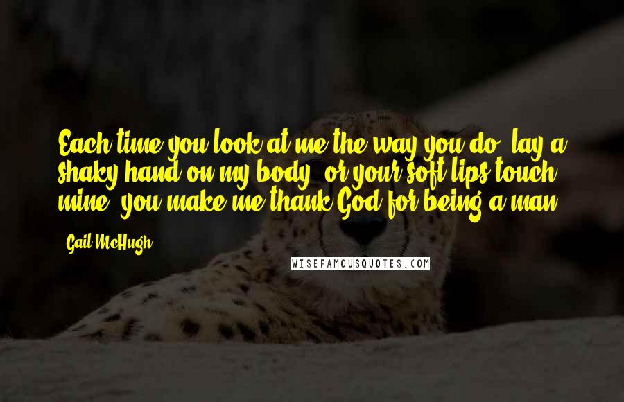 Gail McHugh Quotes: Each time you look at me the way you do, lay a shaky hand on my body, or your soft lips touch mine, you make me thank God for being a man.