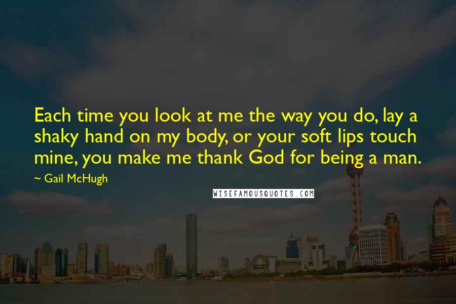 Gail McHugh Quotes: Each time you look at me the way you do, lay a shaky hand on my body, or your soft lips touch mine, you make me thank God for being a man.