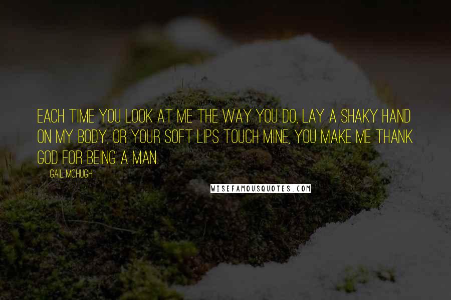 Gail McHugh Quotes: Each time you look at me the way you do, lay a shaky hand on my body, or your soft lips touch mine, you make me thank God for being a man.