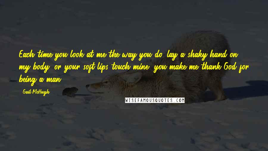 Gail McHugh Quotes: Each time you look at me the way you do, lay a shaky hand on my body, or your soft lips touch mine, you make me thank God for being a man.