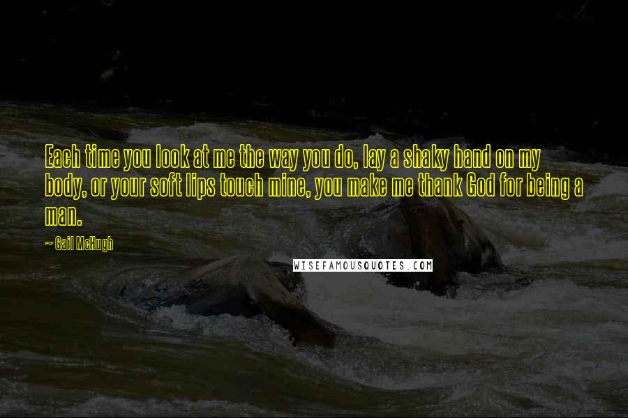 Gail McHugh Quotes: Each time you look at me the way you do, lay a shaky hand on my body, or your soft lips touch mine, you make me thank God for being a man.