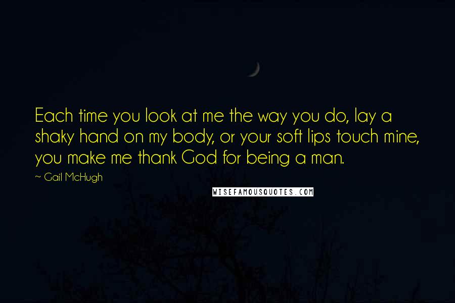 Gail McHugh Quotes: Each time you look at me the way you do, lay a shaky hand on my body, or your soft lips touch mine, you make me thank God for being a man.