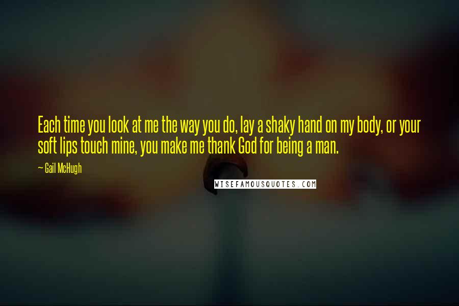 Gail McHugh Quotes: Each time you look at me the way you do, lay a shaky hand on my body, or your soft lips touch mine, you make me thank God for being a man.