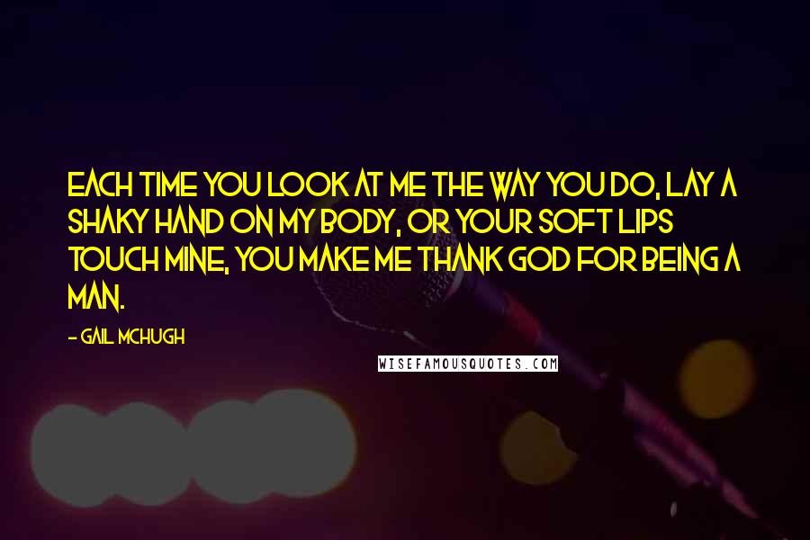 Gail McHugh Quotes: Each time you look at me the way you do, lay a shaky hand on my body, or your soft lips touch mine, you make me thank God for being a man.