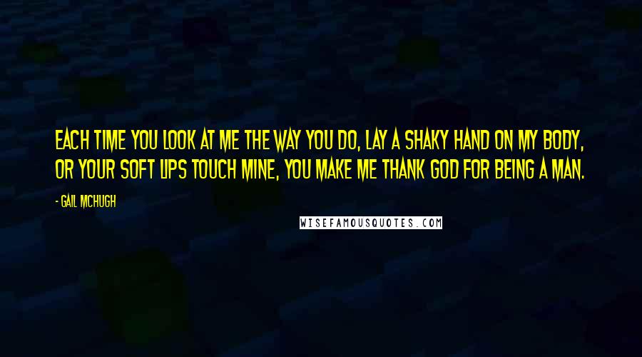 Gail McHugh Quotes: Each time you look at me the way you do, lay a shaky hand on my body, or your soft lips touch mine, you make me thank God for being a man.