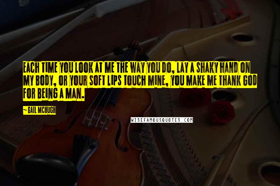 Gail McHugh Quotes: Each time you look at me the way you do, lay a shaky hand on my body, or your soft lips touch mine, you make me thank God for being a man.