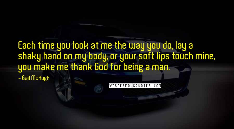 Gail McHugh Quotes: Each time you look at me the way you do, lay a shaky hand on my body, or your soft lips touch mine, you make me thank God for being a man.