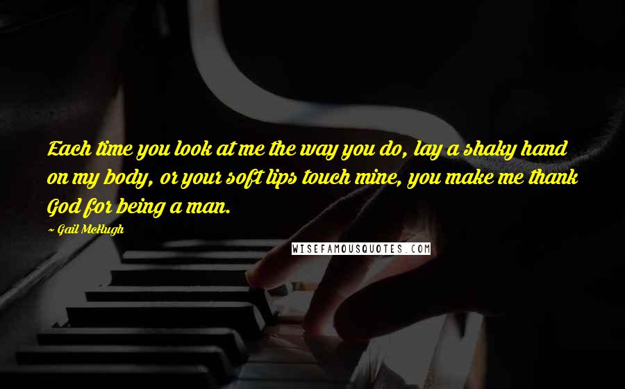 Gail McHugh Quotes: Each time you look at me the way you do, lay a shaky hand on my body, or your soft lips touch mine, you make me thank God for being a man.