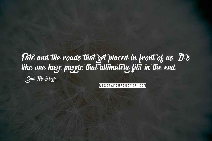 Gail McHugh Quotes: Fate and the roads that get placed in front of us. It's like one huge puzzle that ultimately fits in the end.